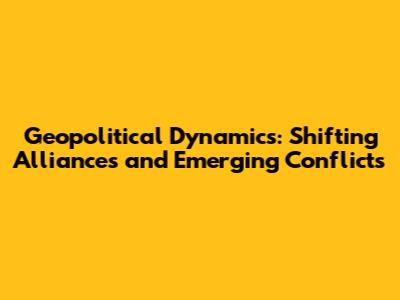 **Geopolitical Dynamics: Shifting Alliances and Emerging Conflicts**