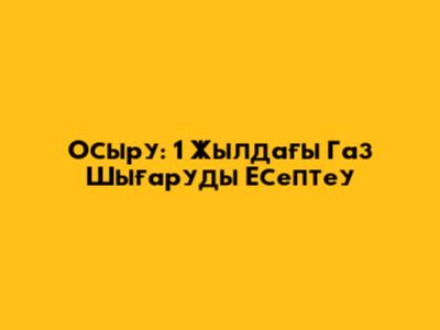 Осыру: 1 Жылдағы Газ Шығаруды Есептеу