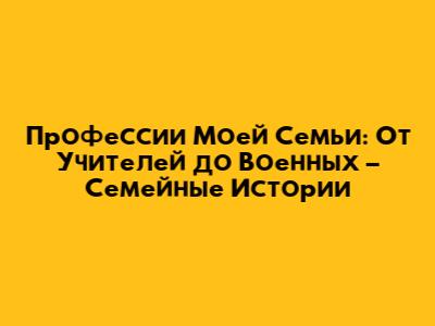 Профессии Моей Семьи: От Учителей до Военных – Семейные Истории