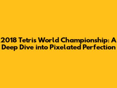 2018 Tetris World Championship: A Deep Dive into Pixelated Perfection