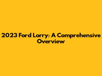 2023 Ford Lorry: A Comprehensive Overview