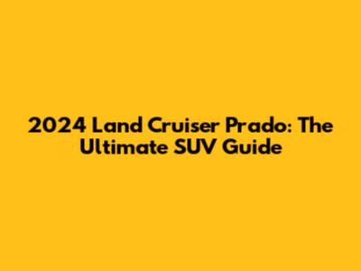 2024 Land Cruiser Prado: The Ultimate SUV Guide