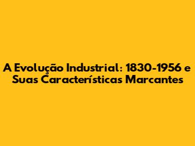 A Evolução Industrial: 1830-1956 e Suas Características Marcantes