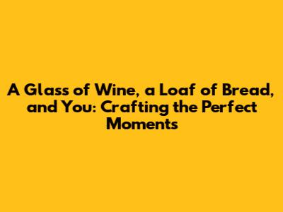 A Glass of Wine, a Loaf of Bread, and You: Crafting the Perfect Moments