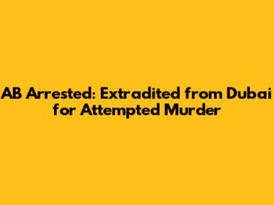 AB Arrested: Extradited from Dubai for Attempted Murder