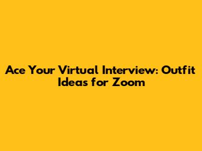 Ace Your Virtual Interview: Outfit Ideas for Zoom