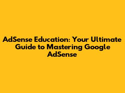 AdSense Education: Your Ultimate Guide to Mastering Google AdSense