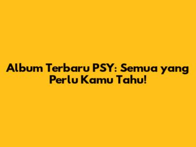 Album Terbaru PSY: Semua yang Perlu Kamu Tahu!