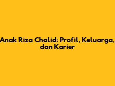 Anak Riza Chalid: Profil, Keluarga, dan Karier