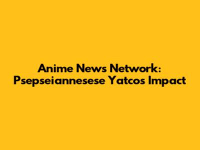 Anime News Network: Psepseiannesese Yatco's Impact