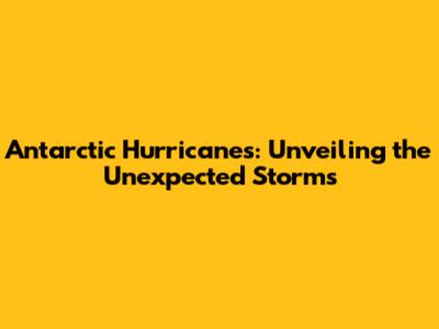 Antarctic Hurricanes: Unveiling the Unexpected Storms
