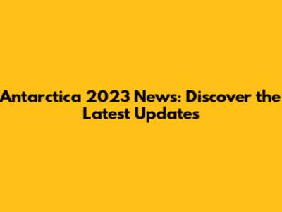 Antarctica 2023 News: Discover the Latest Updates