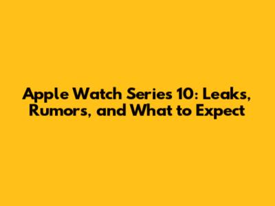 Apple Watch Series 10: Leaks, Rumors, and What to Expect