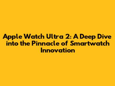 Apple Watch Ultra 2: A Deep Dive into the Pinnacle of Smartwatch Innovation