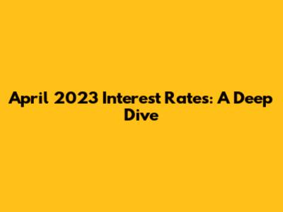 April 2023 Interest Rates: A Deep Dive