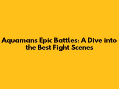 Aquaman's Epic Battles: A Dive into the Best Fight Scenes