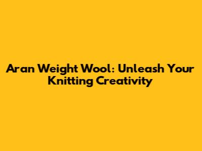 Aran Weight Wool: Unleash Your Knitting Creativity