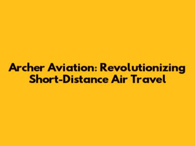 Archer Aviation: Revolutionizing Short-Distance Air Travel