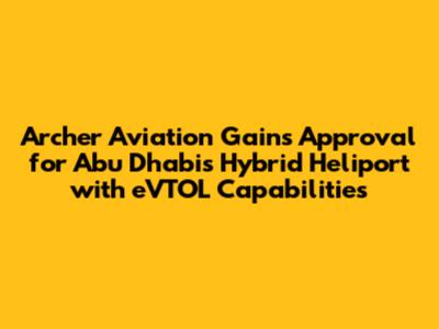 Archer Aviation Gains Approval for Abu Dhabi's Hybrid Heliport with eVTOL Capabilities