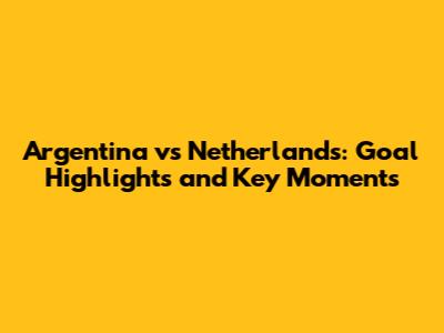 Argentina vs Netherlands: Goal Highlights and Key Moments