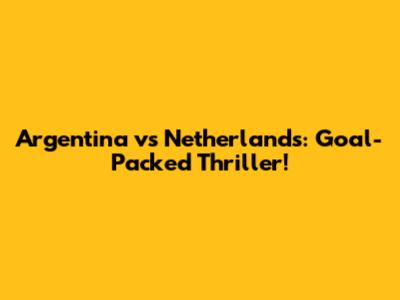 Argentina vs Netherlands: Goal-Packed Thriller!