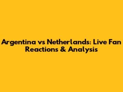 Argentina vs Netherlands: Live Fan Reactions & Analysis