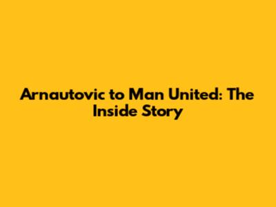 Arnautovic to Man United: The Inside Story