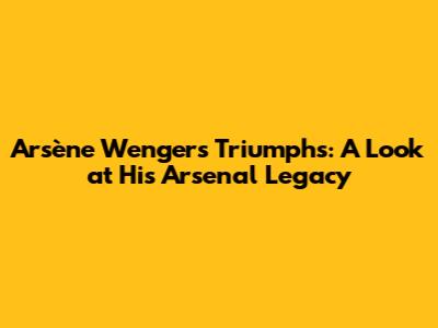 Arsène Wenger's Triumphs: A Look at His Arsenal Legacy