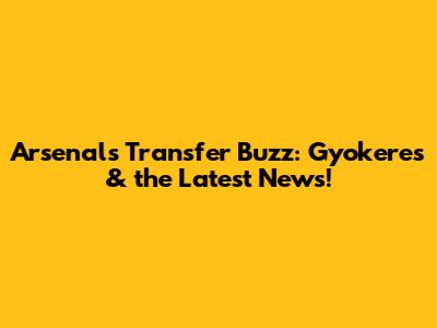 Arsenal's Transfer Buzz: Gyokeres & the Latest News!