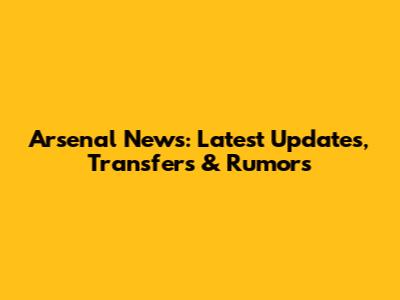 Arsenal News: Latest Updates, Transfers & Rumors
