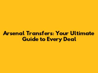 Arsenal Transfers: Your Ultimate Guide to Every Deal