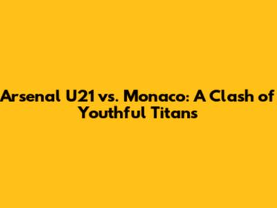 Arsenal U21 vs. Monaco: A Clash of Youthful Titans