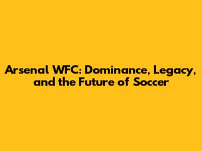 Arsenal WFC: Dominance, Legacy, and the Future of Soccer
