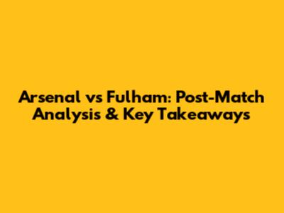 Arsenal vs Fulham: Post-Match Analysis & Key Takeaways
