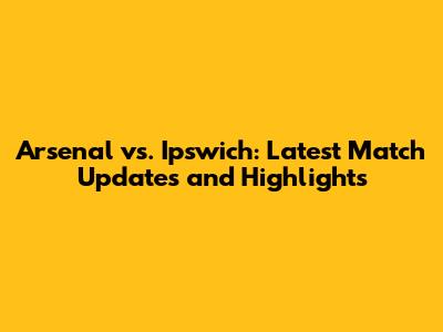 Arsenal vs. Ipswich: Latest Match Updates and Highlights