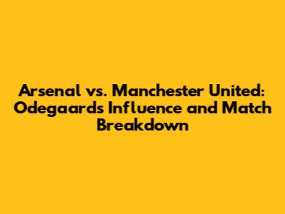 Arsenal vs. Manchester United: Odegaard's Influence and Match Breakdown