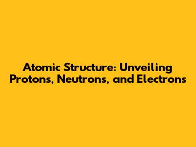Atomic Structure: Unveiling Protons, Neutrons, and Electrons