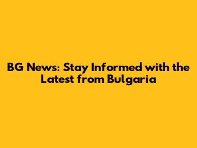 BG News: Stay Informed with the Latest from Bulgaria