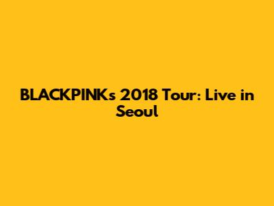 BLACKPINK's 2018 Tour: Live in Seoul