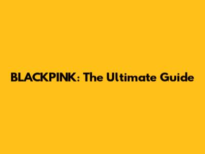 BLACKPINK: The Ultimate Guide