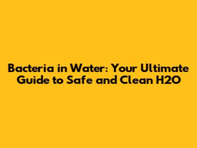 Bacteria in Water: Your Ultimate Guide to Safe and Clean H2O