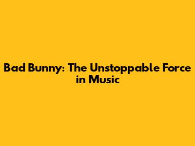 Bad Bunny: The Unstoppable Force in Music