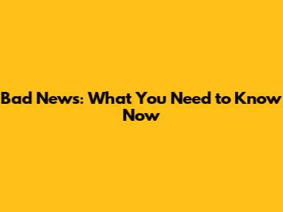 Bad News: What You Need to Know Now