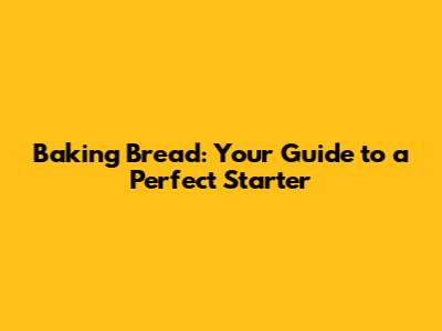 Baking Bread: Your Guide to a Perfect Starter