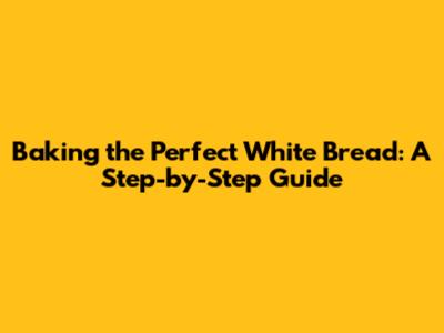 Baking the Perfect White Bread: A Step-by-Step Guide