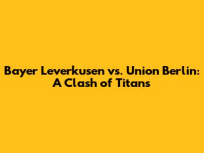 Bayer Leverkusen vs. Union Berlin: A Clash of Titans