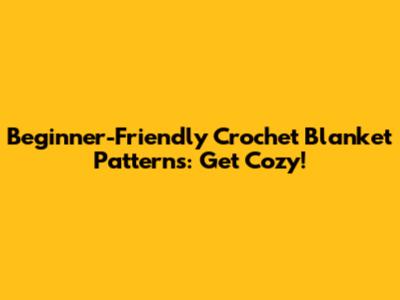 Beginner-Friendly Crochet Blanket Patterns: Get Cozy!