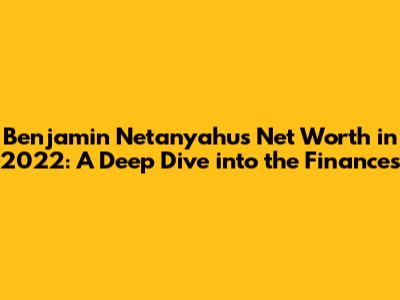 Benjamin Netanyahu's Net Worth in 2022: A Deep Dive into the Finances
