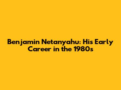 Benjamin Netanyahu: His Early Career in the 1980s