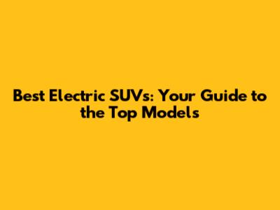 Best Electric SUVs: Your Guide to the Top Models